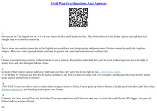 Civil War Frq Questions And Answers
1.
One reason for The English not so civil war was James the first and Charles the first. They both believed in the divine right to rule and they both
thought they were absolute monarchs.
2.
Due to those two another reason due to the English not so civil war was foreign policy and persecution. Puritans wanted to purify the Anglican
religion. These two rulers ignored middle and trade & ignored laws and imprisoned enemies without trial.
3.
Charles was imprisoning enemies without trial he is sent a petition. The petition stated that they can't be taxed without approval, have the right to
speedy trial, and can't disregard habeus corpus.
4.
In result of that Charles ignores petition of right and says they can't curve his divine right to rule....show more content...
17. In Britain 1714 Queen ann dies, but he had no children so the first two hanover kings took over George(1) and George(2)George the first hardly
spoke english and left rule to minister.
18.
1756–1763 7 years war affects Austria makes them recognize claim to Silesa, France gives up india to Britain, Canada gets Great lakes and Ohio valley,
American revolution, and Standing armies grow over Europe.
19.
Catherine the Great married Peter the third when Peter was overthrown and Catherine took over. In result she made Russia 50% bigger, take parts of
Poland and also southern Russia.
20.
 