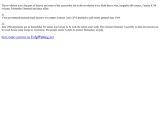 The revolution was a big part of history and some of the causes that led to the revolution were: Debt due to war, inequality ВЅ estates, Famine 1788
volcano, Monarchy Diamond necklace affair.
21.
1788 government realized royal treasury was empty in result Louis XVI decided to call estates general may 1789.
22.
June 20th arguments got so heated that 3rd estate was locked so he took the tennis court oath. This initiates National Assembly so then revolutions on.
In result Louis sends troops to revolution. But people storm Bastille to protect themselves on july
Get more content on HelpWriting.net
 