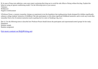 B. In cases of long–term addiction, some users report continuing their drug use to avoid the side effects of being without the drug. Explain this
behavior using an operant conditioning model. Use the following terms in your answer.
Tolerance
Withdrawal
Negative reinforcement
9.Professor Proust, a memory researcher, designs an experiment to test the hypothesis that reading picture books designed for children significantly
enhances college students' memories of childhood. She asks participants to write about significant childhood memories, and to circle any events they
remember from a list of common memories (such as getting lost in a store or breaking a leg, etc.).
Part A: Use the following terms to describe how Professor Proust should choose the participants and experimental/control groups for her study:
Population
Random sample
Random assignment
Get more content on HelpWriting.net
 