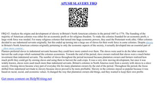 APUSH SLAVERY FRQ
FRQ #2: Analyze the origins and development of slavery in Britain's North American colonies in the period 1607 to 1776. The founding of the
majority of American colonies was either for an economic profit or for religious freedom. To make the colonies founded for an economic profit, a
large work force was needed. For many religious colonies that turned into huge economic powers, they used the Protestant work ethic. Other colonies
decided to use indentured servants originally, but this ended up turning into a large use of slaves for their work force in some colonies. Despite slavery
in Britain's North American colonies originally pertaining to only the economic aspects of the society, it actually developed into an essential part of
...show more content...
Planters preferred slaves to indentured servants because they could have more control over them. The slaves were used to do the labor needed to
harvest the cash crops which sustained the colonies economies. Towards the end of the period, slave owners realized that slaves were a much better
investment than indentured servants. The number of slaves throughout the period increased because plantation owners and farmers realized how
much profit they could get by owning slaves and using them to harvest the cash crops. It was a very slow moving development, but once it was
widely known, slaves were used much more than indentured servants. Britain's colonies in North America went from a society with slaves to a slave
society. Owning slaves became a key part of everyday life for many plantation owners by the end of the period. Throughout the period, the focus
shifted from indentured servitude to slavery because slaves proved to be more profitable. Slavery in the colonies stayed so popular because it was
based on racial, social, and economic values. It changed the way that plantation owners did things, and they wanted to keep their own profits
Get more content on HelpWriting.net
 