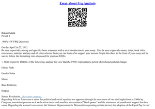 Essay about Frq Analysis
Ruhani Malik
Period 4
1960's HW FRQ Questions
Due by April 26–27, 2012
Be sure to provide a strong and specific thesis statement with a nice introduction to your essay. Also be sure to provide names, dates, book titles,
court cases, statistics and any and all other relevant facts you can think of to support your answer. Staple this sheet to the front of your essay and be
sure to follow the formatting rules discussed for previous FRQ's.
1. With respect to THREE of the following, analyze the view that the 1960's represented a period of profound cultural change:
Ethnic Pride
Gender Roles
Music
Race Relations
Hippies
Sexual Revolution...show more content...
Regarding African Americans a strive for political and social equality was apparent through the enactment of two civil rights laws in 1960s by
Congress, nonviolent protests such as the sit–in tactic and marches, advocation of "black power" and the attainment of presidential support for their
cause. Regarding the women's movement, the National Organization for Women (incorporating activist tactics) the adoption of the Equal Pay Act of
 