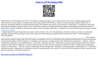 Essay on AP Psychology FRQ
FRQ Practice #2 AP Psychology 2013–2014 1. In response to declining reading scores in local schools, John wrote an editorial suggesting that
schools need to increase interest in reading books by providing students with incentives. Based on research showing a relation between use of
incentives and student reading, he recommended providing a free Starbucks gift card for every ten books a student reads. A. Explain how each of the
following psychological concepts could be used to refute John's argument. Correlational Research Operant Conditioning Overjustification Effect B.
Explain how a specific schedule of reinforcement could be used to strengthen John's plan. C. Explain how each of the following psychological concepts
...show more content...
3. Explain how the research design flaw in the study can be corrected. 4. In a well–designed study, what does it mean to say there is a statistically
significant difference between groups? Part B: How might each of the following concepts affect the results of the study? 1. Fluid Intelligence 2.
Circadian Rhythm
___________________________________________________________________________________________________________ 3. He is getting
older and has decided to adopt a baby. Since he teachers a psychology course, he is looking forward to applying the principles he learned from theories
and research that address child development. A) Summarize one main idea or finding of each of the following four researchers. 1. Skinner' s operant
conditioning 2. Bandura' s social learning theory 3. Ainsworth' s attachment research 4. Baumrind' s research on parenting styles B) Provide a specific
example of actions that He might take to raise his child to produce positive outcomes using each of the theories below to address the corresponding
situation or characteristic. 1. Skinner' s operant conditioning: tantrum management 2. Bandura's social learning theory: sharing behavior 3. Ainsworth' s
attachment research: independence 4. Baumrind's research on parenting styles: self–esteem 4. For each of the following pairs of terms, explain how the
presence, placement, or location is believed to
Get more content on HelpWriting.net
 