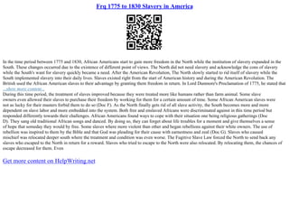 Frq 1775 to 1830 Slavery in America
In the time period between 1775 and 1830, African Americans start to gain more freedom in the North while the institution of slavery expanded in the
South. These changes occurred due to the existence of different point of views. The North did not need slavery and acknowledge the cons of slavery
while the South's want for slavery quickly became a need. After the American Revolution, The North slowly started to rid itself of slavery while the
South implemented slavery into their daily lives. Slaves existed right from the start of American history and during the American Revolution. The
British used the African American slaves to their advantage by granting them freedom in return. In Lord Dunmore's Proclamation of 1775, he stated that
...show more content...
During this time period, the treatment of slaves improved because they were treated more like humans rather than farm animal. Some slave
owners even allowed their slaves to purchase their freedom by working for them for a certain amount of time. Some African American slaves were
not as lucky for their masters forbid them to do so (Doc F). As the North finally gets rid of all slave activity, the South becomes more and more
dependent on slave labor and more embedded into the system. Both free and enslaved Africans were discriminated against in this time period but
responded differently towards their challenges. African Americans found ways to cope with their situation one being religious gatherings (Doc
D). They sang old traditional African songs and danced. By doing so, they can forget about life troubles for a moment and give themselves a sense
of hope that someday they would by free. Some slaves where more violent than other and began rebellions against their white owners. The use of
rebellion was inspired to them by the Bible and that God was pleading for their cause with earnestness and zeal (Doc G). Slaves who caused
mischief was relocated deeper south where the treatment and condition was even worse. The Fugitive Slave Law forced the North to send back any
slaves who escaped to the North in return for a reward. Slaves who tried to escape to the North were also relocated. By relocating them, the chances of
escape decreased for them. Even
Get more content on HelpWriting.net
 