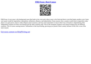 FRQ Essay: Root Causes
FRQ Essay A root cause is the background cause that leads to the event and a direct cause is the final and direct event that begins another event. Some
root causes would be imperialism, nationalism, militarism, alliances, and industrialism. Some reasons why a country would want to imperialize other
places is to gain power, land, to make alliances,more resources, and may need somewhere to stop on their way to far places. Imperializing other
independent countries for there own benefits got the other countries mad. Alot of the European countries were being scooped up by all different
countries. This of course causing tension. Nationalism is that loyal feeling, growing up so proud of their country because of this, this is one of the
main reasons
Get more content on HelpWriting.net
 