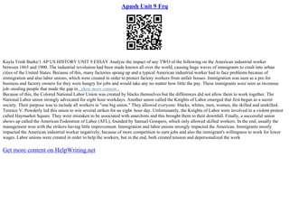 Apush Unit 9 Frq
Kayla Trinh Burke/1 AP US HISTORY UNIT 9 ESSAY Analyze the impact of any TWO of the following on the American industrial worker
between 1865 and 1900. The industrial revolution had been made known all over the world, causing huge waves of immigrants to crash into urban
cities of the United States. Because of this, many factories sprang up and a typical American industrial worker had to face problems because of
immigration and also labor unions, which were created in order to protect factory workers from unfair bosses. Immigration was seen as a pro for
business and factory owners for they were hungry for jobs and would take any no matter how little the pay. These immigrants were seen as ravenous
job–stealing people that made the gap in...show more content...
Because of this, the Colored National Labor Union was created by blacks themselves but the differences did not allow them to work together. The
National Labor union strongly advocated for eight hour workdays. Another union called the Knights of Labor emerged that first began as a secret
society. Their purpose was to include all workers in "one big union." They allowed everyone: blacks, whites, men, women, the skilled and unskilled.
Terence V. Powderly led this union to win several strikes for an eight
– hour day. Unfortunately, the Knights of Labor were involved in a violent protest
called Haymarket Square. They were mistaken to be associated with anarchists and this brought them to their downfall. Finally, a successful union
shows up called the American Federation of Labor (AFL), founded by Samuel Gompers, which only allowed skilled workers. In the end, usually the
management won with the strikers having little improvement. Immigration and labor unions strongly impacted the American. Immigrants mostly
impacted the American industrial worker negatively, because of more competition to earn jobs and also the immigrant's willingness to work for lower
wages. Labor unions were created in order to help the workers, but in the end, both created tension and depersonalized the work
Get more content on HelpWriting.net
 