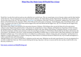 What Was The Main Cause Of World War 1 Essay
World War I was the first world war and was also called the war to end all wars. This war caused many wives to become widows and left other families
sad for their lose. The war lasted about 4 years and involved two alliances, the Triple alliance and the Triple Entente. World War I was harsh but what
was the main cause of the war? The main cause for World War Iwas militarism. In the chart "Growth in Armaments" adapted from The London Times
History of the World shows the years from 1890 to 1914 of the growth of the armies in Germany, Austria
–Hungary, Italy, Great Britain, Russia, and
France. According to the chart in 1890 France had the biggest army and Great Britain had the biggest navy. By 1914 Germany has the biggest army
and Great Britain...show more content...
McCutcheon many fingers were pointed to the same person because of alliances. With alliances they can put the blame all on the same person
without to many fingers being pointed at them. In the picture for example Russia, France, Belgium, and England are all pointing to blame Germany
for killing the peace of Europe. Russia, France, and England are all part of the same alliance and Germany is pointing at Russia, so to get counter it
the all point at Germany and that causes Germany to have the most fingers pointing at it. With alliances Russia didn't get the blame and Germany did.
In the speech "The Hammer or the Anvil" written and spoken by Bernhard von Bulow there is a section where it talks about militarism. In the speech
Bernhard von Bulow says, "if we realize that there is no welfare for us without power, without a strong army and a strong fleet." and that there is no
happiness or health without power or without a strong army. Bulow believes in militarism because he thinks the only way for health and happiness is
to have a powerful army and to have power.
Although alliances was a cause for World War I, militarism was the main cause. Militarism was the main cause because if no one was preparing for a
war there wouldn't have been one. With everyone thinking that having a big army is the key to success and the only way they would be able to use
that army would be in a
Get more content on HelpWriting.net
 