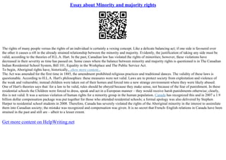 Essay about Minority and majority rights
The rights of many people versus the rights of an individual is certainly a vexing concept. Like a delicate balancing act; if one side is favoured over
the other it causes a rift in the already strained relationship between the minority and majority. Evidently, the justification of taking any side must be
valid, according to the theories of H.L.A. Hart. In the past, Canadian law has violated the rights of minorities; however, these violations have
decreased in their severity as time has passed on. Some cases where the balance between minority and majority rights is questioned is in The Canadian
Indian Residential School System, Bill 101, Equality in the Workplace and The Public Service Act.
To begin, Aboriginal rights have, historically,...show more content...
The Act was amended for the first time in 1885, the amendment prohibited religious practices and traditional dances. The validity of these laws is
questionable. According to H.L.A. Hart's philosophies: these measures were not valid. Laws are to protect society from exploitation and violence of
the weak and vulnerable; instead children were taken out of their homes and forced into a new strange environment where they were likely abused.
One of Hart's theories says that: for a law to be valid, rules should be obeyed because they make sense, not because of the fear of punishment. In these
residential schools the Children were forced to dress, speak and act in a European manner – they would receive harsh punishments otherwise; clearly,
this is not valid. It was a serious violation of human rights for a minority group in the human population. Canada has recognized this and in 2007 a 1.9
billion dollar compensation package was put together for those who attended residential schools; a formal apology was also delivered by Stephen
Harper to residential school students in 2008. Therefore, Canada has severely violated the rights of the Aboriginal minority in the interest to assimilate
them into Canadian society; the mistake was recognized and compensation was given. It is no secret that French–English relations in Canada have been
strained in the past and still are – albeit to a lesser extent.
Get more content on HelpWriting.net
 