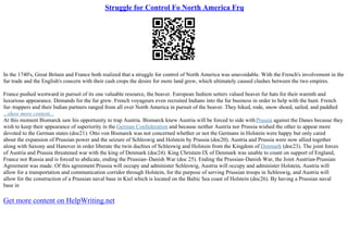 Struggle for Control Fo North America Frq
In the 1740's, Great Britain and France both realized that a struggle for control of North America was unavoidable. With the French's involvement in the
fur trade and the English's concern with their cash crops the desire for more land grew, which ultimately caused clashes between the two empires.
France pushed westward in pursuit of its one valuable resource, the beaver. European fashion setters valued beaver fur hats for their warmth and
luxurious appearance. Demands for the fur grew. French voyageurs even recruited Indians into the fur business in order to help with the hunt. French
fur–trappers and their Indian partners ranged from all over North America in pursuit of the beaver. They hiked, rode, snow shoed, sailed, and paddled
...show more content...
At this moment Bismarck saw his opportunity to trap Austria. Bismarck knew Austria will be forced to side withPrussia against the Danes because they
wish to keep their appearance of superiority in the German Confederation and because neither Austria nor Prussia wished the other to appear more
devoted to the German states (doc21). Otto von Bismarck was not concerned whether or not the Germans in Holstein were happy but only cared
about the expansion of Prussian power and the seizure of Schleswig and Holstein by Prussia (doc20). Austria and Prussia were now allied together
along with Saxony and Hanover in order liberate the twin duchies of Schleswig and Holstein from the Kingdom of Denmark (doc23). The joint forces
of Austria and Prussia threatened war with the king of Denmark (doc24). King Christain IX of Denmark was unable to count on support of England,
France nor Russia and is forced to abdicate, ending the Prussian–Danish War (doc 25). Ending the Prussian–Danish War, the Joint Austrian–Prussian
Agreement was made. Of this agreement Prussia will occupy and administer Schleswig, Austria will occupy and administer Holstein, Austria will
allow for a transportation and communication corridor through Holstein, for the purpose of serving Prussian troops in Schleswig, and Austria will
allow for the construction of a Prussian naval base in Kiel which is located on the Baltic Sea coast of Holstein (doc26). By having a Prussian naval
base in
Get more content on HelpWriting.net
 