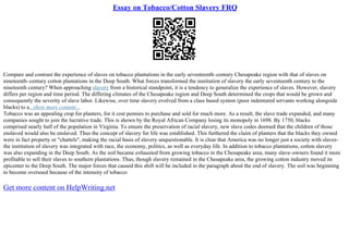 Essay on Tobacco/Cotton Slavery FRQ
Compare and contrast the experience of slaves on tobacco plantations in the early seventeenth–century Chesapeake region with that of slaves on
nineteenth–century cotton plantations in the Deep South. What forces transformed the institution of slavery the early seventeenth century to the
nineteenth century? When approaching slavery from a historical standpoint, it is a tendency to generalize the experience of slaves. However, slavery
differs per region and time period. The differing climates of the Chesapeake region and Deep South determined the crops that would be grown and
consequently the severity of slave labor. Likewise, over time slavery evolved from a class based system (poor indentured servants working alongside
blacks) to a...show more content...
Tobacco was an appealing crop for planters, for it cost pennies to purchase and sold for much more. As a result, the slave trade expanded, and many
companies sought to join the lucrative trade. This is shown by the Royal African Company losing its monopoly in 1698. By 1750, blacks
comprised nearly half of the population in Virginia. To ensure the preservation of racial slavery, new slave codes deemed that the children of those
enslaved would also be enslaved. Thus the concept of slavery for life was established. This furthered the claim of planters that the blacks they owned
were in fact property or "chattels", making the racial basis of slavery unquestionable. It is clear that America was no longer just a society with slaves–
the institution of slavery was integrated with race, the economy, politics, as well as everyday life. In addition to tobacco plantations, cotton slavery
was also expanding in the Deep South. As the soil became exhausted from growing tobacco in the Chesapeake area, many slave–owners found it more
profitable to sell their slaves to southern plantations. Thus, though slavery remained in the Chesapeake area, the growing cotton industry moved its
epicenter to the Deep South. The major forces that caused this shift will be included in the paragraph about the end of slavery. The soil was beginning
to become overused because of the intensity of tobacco
Get more content on HelpWriting.net
 