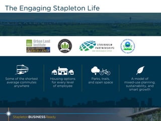 The Engaging Stapleton Life
5
Some of the shortest
average commutes
anywhere
Parks, trails,
and open space
A model of
mixed-use planning,
sustainability, and
smart growth
Housing options
for every level
of employee
 