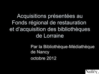 Acquisitions présentées au
 Fonds régional de restauration
et d’acquisition des bibliothèques
           de Lorraine
        Par la Bibliothèque-Médiathèque
        de Nancy
        octobre 2012
 