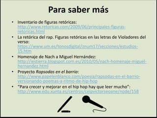 Para saber más
• Inventario de figuras retóricas:
http://www.retoricas.com/2009/06/principales-figuras-
retoricas.html
• La retórica del rap. Figuras retóricas en las letras de Violadores del
verso:
https://www.um.es/tonosdigital/znum17/secciones/estudios-
15.htm
• Homenaje de Nach a Miguel Hernández:
http://iestierra.blogspot.com.es/2010/05/nach-homenaje-miguel-
hernandez.html
• Proyecto Rapsodas en el barrio:
http://www.papelenblanco.com/poesia/rapsodas-en-el-barrio-
versionando-poemas-a-ritmo-de-hip-hop
• “Para crecer y mejorar en el hip hop hay que leer mucho”:
http://www.edu.xunta.es/centros/ceipvictorseoane/node/158
 