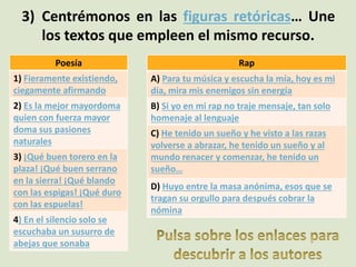 3) Centrémonos en las figuras retóricas… Une
los textos que empleen el mismo recurso.
Poesía
1) Fieramente existiendo,
ciegamente afirmando
2) Es la mejor mayordoma
quien con fuerza mayor
doma sus pasiones
naturales
3) ¡Qué buen torero en la
plaza! ¡Qué buen serrano
en la sierra! ¡Qué blando
con las espigas! ¡Qué duro
con las espuelas!
4) En el silencio solo se
escuchaba un susurro de
abejas que sonaba
Rap
A) Para tu música y escucha la mía, hoy es mi
día, mira mis enemigos sin energía
B) Si yo en mi rap no traje mensaje, tan solo
homenaje al lenguaje
C) He tenido un sueño y he visto a las razas
volverse a abrazar, he tenido un sueño y al
mundo renacer y comenzar, he tenido un
sueño…
D) Huyo entre la masa anónima, esos que se
tragan su orgullo para después cobrar la
nómina
 