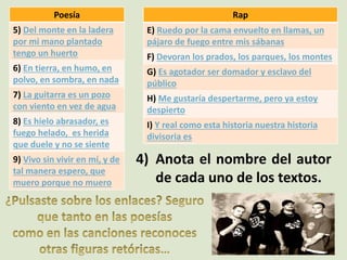 Poesía
5) Del monte en la ladera
por mi mano plantado
tengo un huerto
6) En tierra, en humo, en
polvo, en sombra, en nada
7) La guitarra es un pozo
con viento en vez de agua
8) Es hielo abrasador, es
fuego helado, es herida
que duele y no se siente
9) Vivo sin vivir en mí, y de
tal manera espero, que
muero porque no muero
Rap
E) Ruedo por la cama envuelto en llamas, un
pájaro de fuego entre mis sábanas
F) Devoran los prados, los parques, los montes
G) Es agotador ser domador y esclavo del
público
H) Me gustaría despertarme, pero ya estoy
despierto
I) Y real como esta historia nuestra historia
divisoria es
4) Anota el nombre del autor
de cada uno de los textos.
 