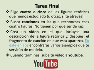 Tarea final
 Elige cuatro o cinco de las figuras retóricas
que hemos estudiado (u otras, si te atreves).
 Busca canciones en las que reconozcas esas
cuatro figuras. No tienen por qué ser de rap.
 Crea un vídeo en el que incluyas una
descripción de la figura retórica y, después, el
fragmento de canción en que esta aparezca. En
este enlace encontrarás varios ejemplos que te
servirán de modelo.
 Cuando termines, sube tu vídeo a Youtube.
 