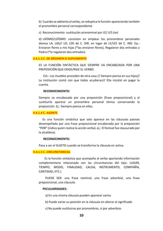 10
b) Cuando se adelanta al verbo, se reduplica la función apareciendo también
el pronombre personal correspondiente
c) Reconocimiento: sustitución pronominal por LE/ LES (se)
d) LAÍSMO/LOÍSMO: consisten en emplear los pronombres personales
átonos LA, LAS// LO, LOS de C. DIR. en lugar de LE/LES dé C. IND. Ejs.:
Enviaron flores a mis hijas (*las enviaron flores), Regalaron dos entradas a
Pedro (*lo regalaron dos entradas).
II.4.1.3 C. DE RÉGIMEN O SUPLEMENTO
ES LA FUNCIÓN SINTÁCTICA QUE SIEMPRE VA ENCABEZADA POR UNA
PREPOSICIÓN QUE EXIGE/RIGE EL VERBO.
EJS.: Los muebles proceden de otra casa // Siempre piensa en sus hijos//
La institución contó con que todos acudieran// Ella insistió en pagar la
cuenta.
RECONOCIMIENTO:
Siempre va encabezada por una preposición (frase preposicional) y al
sustituirlo aparece un pronombre personal tónico conservando la
preposición. Ej.: Siempre piensa en ellos.
II.4.1.4 C. AGENTE
Es una función sintáctica que solo aparece en las cláusulas pasivas
desempeñada por una frase preposicional encabezada por la preposición
“POR” (indica quien realiza la acción verbal, ej.: El festival fue clausurado por
la alcaldesa)
RECONOCIMIENTO:
Pasa a ser el SUJETO cuando se transforma la cláusula en activa.
II.4.1.5 C. CIRCUNSTANCIAL
Es la función sintáctica que acompaña al verbo aportando información
complementaria relacionada con las circunstancias del tipo: LUGAR,
TIEMPO, MODO, FINALIDAD, CAUSA, INSTRUMENTO, COMPAÑÍA,
CANTIDAD, ETC.)
PUEDE SER: una frase nominal, una frase adverbial, una frase
preposicional, una cláusula.
PECULIARIDADES:
a) En una misma cláusula pueden aparecer varios
b) Puede variar su posición en la cláusula sin alterar el significado
c) No puede sustituirse por pronombres, sí por adverbios
 