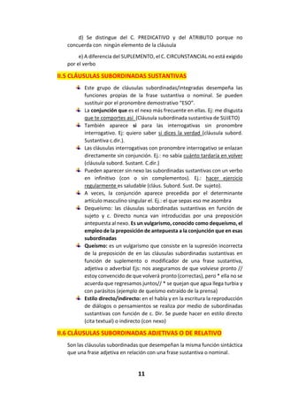 11
d) Se distingue del C. PREDICATIVO y del ATRIBUTO porque no
concuerda con ningún elemento de la cláusula
e) A diferencia del SUPLEMENTO, el C. CIRCUNSTANCIAL no está exigido
por el verbo
II.5 CLÁUSULAS SUBORDINADAS SUSTANTIVAS
Este grupo de cláusulas subordinadas/integradas desempeña las
funciones propias de la frase sustantiva o nominal. Se pueden
sustituir por el pronombre demostrativo “ESO”.
La conjunción que es el nexo más frecuente en ellas. Ej: me disgusta
que te comportes así (Cláusula subordinada sustantiva de SUJETO)
También aparece si para las interrogativas sin pronombre
interrogativo. Ej: quiero saber si dices la verdad (cláusula subord.
Sustantiva c.dir.).
Las cláusulas interrogativas con pronombre interrogativo se enlazan
directamente sin conjunción. Ej.: no sabía cuánto tardaría en volver
(cláusula subord. Sustant. C.dir.)
Pueden aparecer sin nexo las subordinadas sustantivas con un verbo
en infinitivo (con o sin complementos). Ej.: hacer ejercicio
regularmente es saludable (cláus. Subord. Sust. De sujeto).
A veces, la conjunción aparece precedida por el determinante
artículo masculino singular el. Ej.: el que sepas eso me asombra
Dequeísmo: las cláusulas subordinadas sustantivas en función de
sujeto y c. Directo nunca van introducidas por una preposición
antepuesta al nexo. Es un vulgarismo, conocido como dequeísmo, el
empleo de la preposición de antepuesta a la conjunción que en esas
subordinadas
Queísmo: es un vulgarismo que consiste en la supresión incorrecta
de la preposición de en las cláusulas subordinadas sustantivas en
función de suplemento o modificador de una frase sustantiva,
adjetiva o adverbial Ejs: nos aseguramos de que volviese pronto //
estoy convencido de que volverá pronto (correctas), pero * ella no se
acuerda que regresamos juntos// * se quejan que agua llega turbia y
con parásitos (ejemplo de queísmo extraído de la prensa)
Estilo directo/indirecto: en el habla y en la escritura la reproducción
de diálogos o pensamientos se realiza por medio de subordinadas
sustantivas con función de c. Dir. Se puede hacer en estilo directo
(cita textual) o indirecto (con nexo)
II.6 CLÁUSULAS SUBORDINADAS ADJETIVAS O DE RELATIVO
Son las cláusulas subordinadas que desempeñan la misma función sintáctica
que una frase adjetiva en relación con una frase sustantiva o nominal.
 