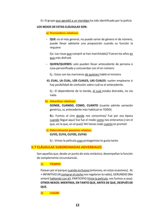 12
EJ: El grupo que agredió a un mendigo ha sido identificado por la policía
LOS NEXOS DE ESTAS CLÁUSULAS SON:
a) Pronombres relativos:
- QUE: es el más general, no puede variar de género ni de número,
puede llevar adelante una preposición cuando su función la
requiere
Ejs: Las rosas que compré se han marchitado// Fueron los años en
que más disfruté
- QUIEN/QUIENES: solo pueden llevar antecedente de persona o
cosa personificada y concuerdan con él en número
Ej.: Estos son los marineros de quienes habló el ministro
-EL CUAL, LA CUAL, LOS CUALES, LAS CUALES: suelen emplearse si
hay posibilidad de confusión sobre cuál es el antecedente.
Ej.: El dependiente de la tienda, el cual estaba distraído, no vio
nada.
b) Adverbios relativos:
DONDE, CUANDO, COMO, CUANTO (cuanto admite variación
genérica, su antecedente más habitual es TODO)
EJ.: Fuimos al cine donde nos conocimos/ Fue por esa época
cuando llegué aquí/ Ese fue el modo como nos enteramos (=en el
que, en la que, en el que)/ Ahí tienes todo cuanto te prometí
c) Determinante posesivo relativo:
CUYO, CUYA, CUYOS, CUYAS
EJ.: Vimos la película cuyo protagonista te gusta tanto
II.7 CLÁUSULAS SUBORDINADAS ADVERBIALES
Son aquellas que, desde un punto de vista sintáctico, desempeñan la función
de complemento circunstancial.
1) TIEMPO:
Pasean por el parque cuando no llueve (entonces, en estas ocasiones). AL
+ INFINITIVO (Al comprar el coche nos regalaron la radio), GERUNDIO (Me
enteré hablando con él), PARTICIPIO (Vista la película, nos fuimos a casa).
OTROS NEXOS: MIENTRAS, EN TANTO QUE, ANTES DE QUE, DESPUÉS DE
QUE.
2) LUGAR:
 