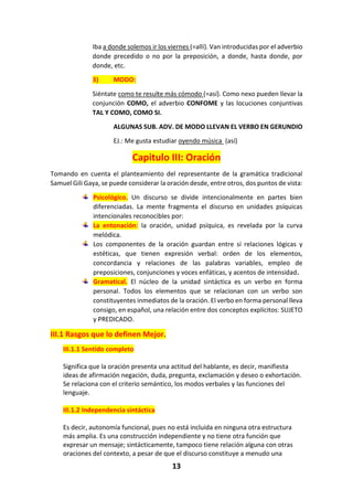 13
Iba a donde solemos ir los viernes (=allí). Van introducidas por el adverbio
donde precedido o no por la preposición, a donde, hasta donde, por
donde, etc.
3) MODO:
Siéntate como te resulte más cómodo (=así). Como nexo pueden llevar la
conjunción COMO, el adverbio CONFOME y las locuciones conjuntivas
TAL Y COMO, COMO SI.
ALGUNAS SUB. ADV. DE MODO LLEVAN EL VERBO EN GERUNDIO
EJ.: Me gusta estudiar oyendo música (así)
Capitulo III: Oración
Tomando en cuenta el planteamiento del representante de la gramática tradicional
Samuel Gili Gaya, se puede considerar la oración desde, entre otros, dos puntos de vista:
Psicológico. Un discurso se divide intencionalmente en partes bien
diferenciadas. La mente fragmenta el discurso en unidades psíquicas
intencionales reconocibles por:
La entonación: la oración, unidad psíquica, es revelada por la curva
melódica.
Los componentes de la oración guardan entre sí relaciones lógicas y
estéticas, que tienen expresión verbal: orden de los elementos,
concordancia y relaciones de las palabras variables, empleo de
preposiciones, conjunciones y voces enfáticas, y acentos de intensidad.
Gramatical. El núcleo de la unidad sintáctica es un verbo en forma
personal. Todos los elementos que se relacionan con un verbo son
constituyentes inmediatos de la oración. El verbo en forma personal lleva
consigo, en español, una relación entre dos conceptos explícitos: SUJETO
y PREDICADO.
III.1 Rasgos que lo definen Mejor.
III.1.1 Sentido completo
Significa que la oración presenta una actitud del hablante, es decir, manifiesta
ideas de afirmación negación, duda, pregunta, exclamación y deseo o exhortación.
Se relaciona con el criterio semántico, los modos verbales y las funciones del
lenguaje.
III.1.2 Independencia sintáctica
Es decir, autonomía funcional, pues no está incluida en ninguna otra estructura
más amplia. Es una construcción independiente y no tiene otra función que
expresar un mensaje; sintácticamente, tampoco tiene relación alguna con otras
oraciones del contexto, a pesar de que el discurso constituye a menudo una
 