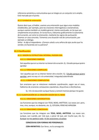 14
referencia semántica y comunicativa que se integra en un conjunto MÁS amplio.
Está marcada por el punto.
III.1.3 Unidad de entonación
Quiere decir que, al hablar, usamos una entonación que sigue unos modelos
establecidos, por ejemplo, para las oraciones interrogativas o exclamativas;
aunque usamos también un modelo general, menos acentuado, en los que son
simplemente enunciativos. En la escritura, indicamos gráficamente la autonomía
de la oración, así como la entonación, mediante los signos de puntuación
Veamos un caso concreto. Tomemos una situación real de comunicación, por
ejemplo un diálogo.
Señor - le dije al mayordomo- ¿Conoce usted a una señora de ojos azules que ha
venido a la hacienda con su patrona?
III.2 Clasificación:
III.2.1 SEGÚN SU ESTRUCTURA INTERNA, PUEDEN SER:
III.2.1.1 ORACIONES SIMPLES:
Son aquellas que en su interior no tienen otra oración. Ej.: Estudio porque quiero
aprobar
III.2.1.2 ORACIONES COMPLEJAS:
Son aquellas que en su interior tienen otra oración. Ej.: Estudio porque quiero
aprobar, pero no voy a ir a la universidad. Integrada/subordinada
III.2.1.3 ORACIONES COMPUESTAS:
Son oraciones que se relacionan mediante coordinación; según sea el nexo,
hablamos de oraciones compuestas copulativas, disyuntivas o distributivas.
Ej.: Iré a la excursión aunque llueva y comeré marisco porque me gusta
III.2.2 CLASIFICACIÓN DE LA ORACIÓN SEGÚN SEA EL NEXO
III.2.2.1 ORACIONES ADVERSATIVAS:
Las funciones que las integran son TESIS, NEXO, ANTÍTESIS. Los nexos son: pero,
mas, sino, aunque, no obstante, etc. Ej. ESTUDIA, PERO NO APRUEBA
III.2.2.2 ORACIONES CONCESIVAS:
Las funciones que las integran son TESIS, NEXO, ANTÍTESIS. Los nexos son:
aunque, aun cuando, por más que, a pesar de que, por mucho que, etc. Ej.:
Aunque no me apetece nada, iré de vacaciones a la playa.
CONCESIVAS CON FORMAS NO PERSONALES:
CON+INFINITIVO: Con llorar, no lo conseguirás
 