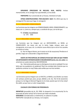 15
GERUNDIO (PRECEDIDO DE INCLUSO, AUN, HASTA): Incluso
memorizando, no lo consigo/ Aun apuntándolo, se me olvida
PARTICIPIO: Aun convencido de su fracaso, intentaría la huida
OTRAS CONSTRUCCIONES: POR+ADJ/ADV+ QUE: Por difícil que sea, lo
conseguiré/ Por poco que haga, lo conseguiré.
III.2.2.3 ORACIONES CONDICIONALES:
Las funciones que las integran son CONDICIONADO, NEXO, CONDICIONANTE. Los
nexos son: si, como no, siempre que, a condición de que, con tal de que.
Ej.: Si bebes, no conduzcas
nx CTE CDO
III.2.2.4 ORACIONES CONSECUTIVAS:
Las funciones que las integran son un ANTECEDENTE, un NEXO, un
CONSECUENTE. Los nexos son: por lo tanto, luego, conque, pues, por
consiguiente, así es que, etc. La relación causa-efecto que se da en las causales
se invierte en estas.
EJ.: No me llega el dinero, por lo tanto no iré de vacaciones/ Perdieron el
partido, luego van a descender a Segunda División
EXISTE UN TIPO ESPECIAL DE CONSECUTIVAS QUE SON LAS QUE TIENEN
UN ANTECEDENTE INTENSIFICADOR O ENCARECEDOR (tanto, tan, tal, cada). Las
anteriores se suelen denominar NO INTENSIVAS
Ejs.: Veía tantas películas que no distinguía el cine de la realidad// Era tan
bella que nos quedamos sin palabras// Raúl nos contaba tales historias que no
podíamos contener la risa// Daba cada aullido que nos hizo temblar.
III.2.2.5 ORACIONES CAUSALES:
Las funciones que las integran son un EFECTO, un NEXO y una CAUSA. Los nexos
son: porque, puesto que, pues, ya que, debido a, etc. Ejs.: No iré de vacaciones
porque no me llega el dinero// Pagarás tú el cristal, puesto que tú lo has roto//
No saldré, ya que hace un calor insoportable.
CAUSALES CON FORMAS NO PERSONALES:
INFINITIVO (precedido de AL, DE, POR): Se despertó al no encontrarlo/ Se ha
lesionado de bailar tanto// Se lo merece por haber estudiado
GERUNDIO: Considerando su rendimiento, le subieron el sueldo
PARTICIPIO: Cansada de sus retrasos, no lo esperó.
 
