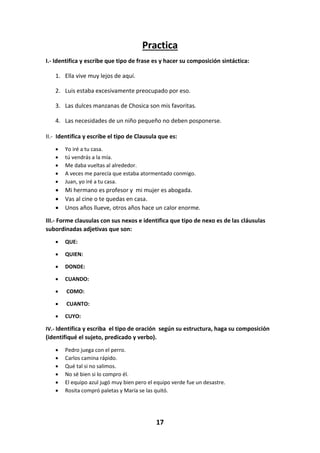 17
Practica
I.- Identifica y escribe que tipo de frase es y hacer su composición sintáctica:
1. Ella vive muy lejos de aquí.
2. Luis estaba excesivamente preocupado por eso.
3. Las dulces manzanas de Chosica son mis favoritas.
4. Las necesidades de un niño pequeño no deben posponerse.
II.- Identifica y escribe el tipo de Clausula que es:
 Yo iré a tu casa.
 tú vendrás a la mía.
 Me daba vueltas al alrededor.
 A veces me parecía que estaba atormentado conmigo.
 Juan, yo iré a tu casa.
 Mi hermano es profesor y mi mujer es abogada.
 Vas al cine o te quedas en casa.
 Unos años llueve, otros años hace un calor enorme.
III.- Forme clausulas con sus nexos e identifica que tipo de nexo es de las cláusulas
subordinadas adjetivas que son:
 QUE:
 QUIEN:
 DONDE:
 CUANDO:
 COMO:
 CUANTO:
 CUYO:
IV.- Identifica y escriba el tipo de oración según su estructura, haga su composición
(identifiqué el sujeto, predicado y verbo).
 Pedro juega con el perro.
 Carlos camina rápido.
 Qué tal si no salimos.
 No sé bien si lo compro él.
 El equipo azul jugó muy bien pero el equipo verde fue un desastre.
 Rosita compró paletas y María se las quitó.
 
