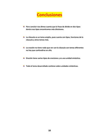 18
Conclusiones
Para concluir nos dimos cuenta que la frase de divide en dos tipos
dentro eso tipos encontramos más divisiones.
La cláusula es un tema amplio, pues cuenta con tipos, funciones de la
cláusula y otros temas más.
La oración no tiene nada que ver con la cláusula con temas diferentes
no hay que confundirse en ello.
Oración tiene varios tipos de oraciones y es una unidad sintáctica.
Todo el tema desarrollado contiene sobre unidades sintácticas.
 