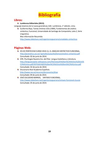 19
Bibliografía
Libros:
Lumbreras Editoriales (2013).
Lenguaje (esencia de la nueva gramática), Edit. Lumbreras, 1° edición, Lima.
Guillermo Rojo, Tomás Jiménez Júlia (1989), Fundamentos de análisis
sintáctico, Funcional, Universidade de Santiago de Compostela, Lalia 2, Serie
Linguística.
Mas Información Resumida:
http://www.slideshare.net/rogertorresguerrero/uniadades-sintacticas
Páginas Web:
IES DE PONTECESO CURSO 2010-11, EL ANÁLISIS SINTÁCTICO FUNCIONAL.
http://gramatica.usc.es/~gamallo/aulas/le2/tema1/analisis-sintactico.pdf
Consultado: 02 de junio de 2014.
CPR. Plurilingüe Nuestra Sra. del Pilar. Lengua Castellana y Literatura.
http://lenguaesopilar.wikispaces.com/file/view/El%20an%C3%A1lisis%20sint%
C3%A1ctico.pdf/397556518/El%20an%C3%A1lisis%20sint%C3%A1ctico.pdf
Consultado: 02 de junio de 2014.
Diccionario Real Academia Española.
http://www.rae.es/recursos/diccionarios/drae
Consultado: 04 de junio de 2014.
JOSÉ ESCUDERO BARROS, SINTAXIS FUNCIONAL.
http://www.slideshare.net/rogertorresguerrero/sintaxis-funcional-clusula
Consultado: 05 de junio de 2014.
 