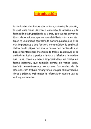 3
Introducción
Las unidades sintácticas son la frase, cláusula, la oración,
lo cual esta tiene diferente concepto la oración es la
formación o agrupación de palabras, que cuenta de varios
tipos de oraciones que se será detallado más adelante.
Frase es una unidad conformada por una palabra que es la
más importante y que funciona como núcleo, lo cual está
divido en dos tipos que son lo básico que dentro de eso
tipos encontráremos más tipos de frases, La cláusula es la
unidad sintáctica superior a la frase e inferior a la oración
que tiene como elemento imprescindible un verbo en
forma personal, que también consta de varios tipos,
también encontraremos como sus funcionales de la
cláusula, este trabajo monográfico uso par al información
libros y páginas web mejor la información que se usa es
válida y no mentira.
 