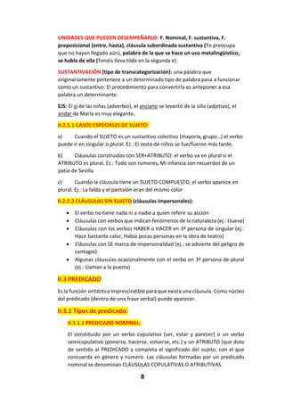 8
UNIDADES QUE PUEDEN DESEMPEÑARLO: F. Nominal, F. sustantiva, F.
preposicional (entre, hasta), cláusula subordinada sustantiva (Te preocupa
que no hayan llegado aún), palabra de la que se hace un uso metalingüístico,
se habla de ella (Tenéis lleva tilde en la segunda e)
SUSTANTIVACIÓN (tipo de transcategorización): una palabra que
originariamente pertenece a un determinado tipo de palabra pasa a funcionar
como un sustantivo. El procedimiento para convertirla es anteponer a esa
palabra un determinante:
EJS: El sí de las niñas (adverbio), el anciano se levantó de la silla (adjetivo), el
andar de María es muy elegante.
II.2.1.1 CASOS ESPECIALES DE SUJETO:
a) Cuando el SUJETO es un sustantivo colectivo (mayoría, grupo…) el verbo
puede ir en singular o plural. EJ.: El resto de niños se fue/fueron más tarde.
b) Cláusulas construidas con SER+ATRIBUTO: el verbo va en plural si el
ATRIBUTO es plural. EJ.: Todo son rumores, Mi infancia son recuerdos de un
patio de Sevilla
c) Cuando la cláusula tiene un SUJETO COMPUESTO, el verbo aparece en
plural. Ej.: La falda y el pantalón eran del mismo color
II.2.2.2 CLÁUSULAS SIN SUJETO (cláusulas impersonales):
 El verbo no tiene nada ni a nadie a quien referir su acción
 Cláusulas con verbos que indican fenómenos de la naturaleza (ej.: Llueve)
 Cláusulas con los verbos HABER o HACER en 3ª persona de singular (ej.:
Hace bastante calor, Había pocas personas en la obra de teatro)
 Cláusulas con SE marca de impersonalidad (ej.: se advierte del peligro de
contagio)
 Algunas cláusulas ocasionalmente con el verbo en 3ª persona de plural
(ej.: Llaman a la puerta)
II.3 PREDICADO
Es la función sintáctica imprescindible para que exista una cláusula. Como núcleo
del predicado (dentro de una frase verbal) puede aparecer.
II.3.1 Tipos de predicado:
II.3.1.1 PREDICADO NOMINAL:
El constituido por un verbo copulativo (ser, estar y parecer) o un verbo
semicopulativo (ponerse, hacerse, volverse, etc.) y un ATRIBUTO (que dota
de sentido al PREDICADO y completa el significado del sujeto, con el que
concuerda en género y número. Las cláusulas formadas por un predicado
nominal se denominan CLÁUSULAS COPULATIVAS O ATRIBUTIVAS.
 