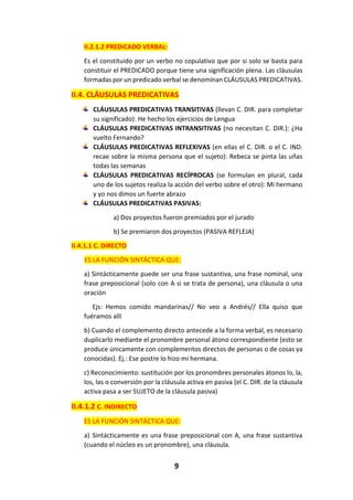 9
II.2.1.2 PREDICADO VERBAL:
Es el constituido por un verbo no copulativo que por si solo se basta para
constituir el PREDICADO porque tiene una significación plena. Las cláusulas
formadas por un predicado verbal se denominan CLÁUSULAS PREDICATIVAS.
II.4. CLÁUSULAS PREDICATIVAS
CLÁUSULAS PREDICATIVAS TRANSITIVAS (llevan C. DIR. para completar
su significado): He hecho los ejercicios de Lengua
CLÁUSULAS PREDICATIVAS INTRANSITIVAS (no necesitan C. DIR.): ¿Ha
vuelto Fernando?
CLÁUSULAS PREDICATIVAS REFLEXIVAS (en ellas el C. DIR. o el C. IND.
recae sobre la misma persona que el sujeto): Rebeca se pinta las uñas
todas las semanas
CLÁUSULAS PREDICATIVAS RECÍPROCAS (se formulan en plural, cada
uno de los sujetos realiza la acción del verbo sobre el otro): Mi hermano
y yo nos dimos un fuerte abrazo
CLÁUSULAS PREDICATIVAS PASIVAS:
a) Dos proyectos fueron premiados por el jurado
b) Se premiaron dos proyectos (PASIVA REFLEJA)
II.4.1.1 C. DIRECTO
ES LA FUNCIÓN SINTÁCTICA QUE:
a) Sintácticamente puede ser una frase sustantiva, una frase nominal, una
frase preposicional (solo con A si se trata de persona), una cláusula o una
oración
Ejs: Hemos comido mandarinas// No veo a Andrés// Ella quiso que
fuéramos allí
b) Cuando el complemento directo antecede a la forma verbal, es necesario
duplicarlo mediante el pronombre personal átono correspondiente (esto se
produce únicamente con complementos directos de personas o de cosas ya
conocidas). Ej.: Ese postre lo hizo mi hermana.
c) Reconocimiento: sustitución por los pronombres personales átonos lo, la,
los, las o conversión por la cláusula activa en pasiva (el C. DIR. de la cláusula
activa pasa a ser SUJETO de la cláusula pasiva)
II.4.1.2 C. INDIRECTO
ES LA FUNCIÓN SINTÁCTICA QUE:
a) Sintácticamente es una frase preposicional con A, una frase sustantiva
(cuando el núcleo es un pronombre), una cláusula.
 