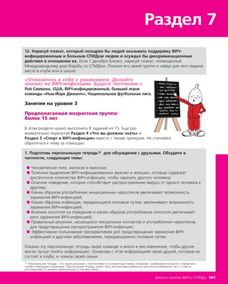 Раздел 7
Вместе против ВИЧ и СПИДа 101
12. Нарисуй плакат, который поощрял бы людей оказывать поддержку ВИЧ-
инфицированным и больным СПИДом людям и осуждал бы дискриминационные
действия в отношении их. Если 1 декабря близко, нарисуй плакат, посвященный
Международному дню борьбы со СПИДом. Покажи его своей группе и найди для него видное
место в клубе или в школе.
«Относитесь к себе с уважением. Делайте
анализ на ВИЧ-инфекцию. Будьте честными.»
Рой Симмонс, США, ВИЧ-инфицированный, бывший игрок
команды «Нью-Йорк Джиантс», Национальная футбольная лига.
Занятия на уровне 3
Предполагаемая возрастная группа:
более 15 лет
В этом разделе нужно выполнить 8 заданий из 15. Еще раз
внимательно перечитай Раздел 4 «Что вы должны знать» и
Раздел 5 «Спорт и ВИЧ-инфекция» вместе с твоим тренером. Не стесняйся
обратиться к нему за помощью.
1. Подготовь персональную тетрадь15 для обсуждения с друзьями. Обсудите в
частности, следующие темы:
● Человеческое тело, женское и мужское;
● Телесные выделения ВИЧ-инфицированных мужчин и женщин, которые содержат
достаточное количество ВИЧ-инфекции, чтобы заразить другого человека;
● Опасное поведение, которое способствует распространению вируса от одного человека к
другому;
● Каким образом употребление инъекционных наркотиков увеличивает возможность
заражения ВИЧ-инфекцией;
● Каким образом инфекции, передающиеся половым путем, увеличивают возможность
заражения ВИЧ-инфекцией;
● Влияние алкоголя на поведение и каким образом употребление алкоголя увеличивает
риск заражения ВИЧ-инфекцией;
● Правильные решения, касающиеся сексуальных контактов и употребления наркотиков,
для предотвращения распространения ВИЧ-инфекции;
● Эффективное пользование презервативом для предотвращения заражения ВИЧ-
инфекцией и другими заболеваниями, передающимися половым путем.
Покажи эту персональную тетрадь своей команде и внеси в нее изменения, чтобы другие
могли лучше понять информацию. Ознакомь с этой информацией своих друзей, которые не
состоят в клубе, и членов своей семьи.
15 Персональная тетрадь – это серия рисунков с пояснениями по конкретным темам. Например, изображения опасного поведения с
соответствующими подписями. Персональная тетрадь может быть использована ребенком для иллюстрирования того, о чем он
разговаривает со своими сверстниками и членами семьи.
 