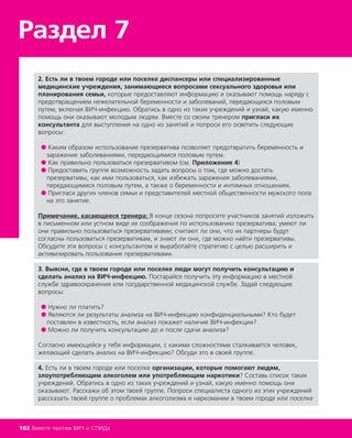 2. Есть ли в твоем городе или поселке диспансеры или специализированные
медицинские учреждения, занимающиеся вопросами сексуального здоровья или
планирования семьи, которые предоставляют информацию и оказывают помощь наряду с
предотвращением нежелательной беременности и заболеваний, передающихся половым
путем, включая ВИЧ-инфекцию. Обратись в одно из таких учреждений и узнай, какую именно
помощь они оказывают молодым людям. Вместе со своим тренером пригласи их
консультанта для выступления на одно из занятий и попроси его осветить следующие
вопросы:
● Каким образом использование презерватива позволяет предотвратить беременность и
заражение заболеваниями, передающимися половым путем.
● Как правильно пользоваться презервативом (см. Приложение 4)
● Предоставить группе возможность задать вопросы о том, где можно достать
презервативы, как ими пользоваться, как избежать заражения заболеваниями,
передающимися половым путем, а также о беременности и интимных отношениях.
● Пригласи других членов семьи и представителей местной общественности мужского пола
на это занятие.
Примечание, касающееся тренера: В конце сезона попросите участников занятий изложить
в письменном или устном виде их соображения по использованию презерватива; умеют ли
они правильно пользоваться презервативами; считают ли они, что их партнеры будут
согласны пользоваться презервативам, и знают ли они, где можно найти презервативы.
Обсудите эти вопросы с консультантом и выработайте стратегию с целью расширить и
активизировать пользование презервативами.
3. Выясни, где в твоем городе или поселке люди могут получить консультацию и
сделать анализ на ВИЧ-инфекцию. Постарайся получить эту информацию в местной
службе здравоохранения или государственной медицинской службе. Задай следующие
вопросы:
● Нужно ли платить?
● Являются ли результаты анализа на ВИЧ-инфекцию конфиденциальными? Кто будет
поставлен в известность, если анализ покажет наличие ВИЧ-инфекции?
● Можно ли получить консультацию до и после сдачи анализа?
Согласно имеющейся у тебя информации, с какими сложностями сталкивается человек,
желающий сделать анализ на ВИЧ-инфекцию? Обсуди это в своей группе.
4. Есть ли в твоем городе или поселке организации, которые помогают людям,
злоупотребляющим алкоголем или употребляющим наркотики? Составь список таких
учреждений. Обратись в одно из таких учреждений и узнай, какую именно помощь они
оказывают. Расскажи об этом твоей группе. Попроси специалиста одного из этих учреждений
рассказать твоей группе о проблемах алкоголизма и наркомании в твоем городе или поселке
Раздел 7
102 Вместе против ВИЧ и СПИДа
 
