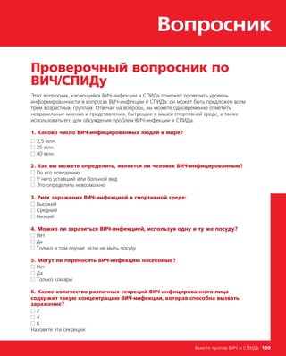 Вопросник
Вместе против ВИЧ и СПИДа 109
Проверочный вопросник по
ВИЧ/СПИДу
Этот вопросник, касающийся ВИЧ-инфекции и СПИДа поможет проверить уровень
информированности в вопросах ВИЧ-инфекции и СПИДа: он может быть предложен всем
трем возрастным группам. Отвечая на вопросы, вы можете одновременно отметить
неправильные мнения и представления, бытующие в вашей спортивной среде, а также
использовать его для обсуждения проблем ВИЧ-инфекции и СПИДа.
1. Каково число ВИЧ-инфицированных людей в мире?
■■ 3,5 млн.
■■ 25 млн.
■■ 40 млн.
2. Как вы можете определить, является ли человек ВИЧ-инфицированным?
■■ По его поведению
■■ У него уставший или больной вид
■■ Это определить невозможно
3. Риск заражения ВИЧ-инфекцией в спортивной среде:
■■ Высокий
■■ Средний
■■ Низкий
4. Можно ли заразиться ВИЧ-инфекцией, используя одну и ту же посуду?
■■ Нет
■■ Да
■■ Только в том случае, если не мыть посуду
5. Могут ли переносить ВИЧ-инфекцию насекомые?
■■ Нет
■■ Да
■■ Только комары
6. Какое количество различных секреций ВИЧ-инфицированного лица
содержит такую концентрацию ВИЧ-инфекции, которая способна вызвать
заражение?
■■ 2
■■ 4
■■ 6
Назовите эти секреции:
 