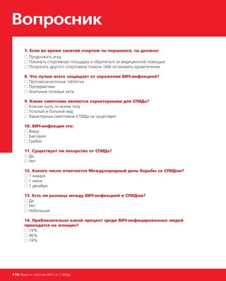 7. Если во время занятий спортом ты поранился, ты должен:
■■ Продолжать игру
■■ Покинуть спортивную площадку и обратиться за медицинской помощью
■■ Попросить другого спортсмена помочь тебе остановить кровотечение
8. Что лучше всего защищает от заражения ВИЧ-инфекцией?
■■ Противозачаточные таблетки
■■ Презервативы
■■ Анальные половые акты
9. Какие симптомы являются характерными для СПИДа?
■■ Кожная сыпь по всему телу
■■ Усталый и больной вид
■■ Характерных симптомов СПИДа не существует
10. ВИЧ-инфекция это:
■■ Вирус
■■ Бактерия
■■ Грибок
11. Существует ли лекарство от СПИДа?
■■ Да
■■ Нет
12. Какого числа отмечается Международный день борьбы со СПИДом?
■■ 1 января
■■ 1 июня
■■ 1 декабря
13. Есть ли разница между ВИЧ-инфекцией и СПИДом?
■■ Да
■■ Нет
■■ Небольшая
14. Приблизительно какой процент среди ВИЧ-инфицированных людей
приходится на женщин?
■■ 19%
■■ 46%
■■ 74%
Вопросник
110 Вместе против ВИЧ и СПИДа
 