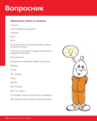 Правильные ответы на вопросы:
1. 40 млн.
2. Это определить невозможно
3. Низкий
4. Нет
5. Нет
6. Четыре: сперма, вагинальные секреции, кровь и
материнское молоко
7. Покинуть спортивную площадку и обратиться за
медицинской помощью
8. Презервативы
9. Характерных симптомов СПИДа не существует
10. Вирус
11. Нет
12. 1 декабря
13. Да
14. 46%
15. 15-24 года
16. И то, и другое
17. Оказывать ему всяческую помощь и поддержку
18. Соблюдать общие правила в отношении крови
Вопросник
112 Вместе против ВИЧ и СПИДа
 