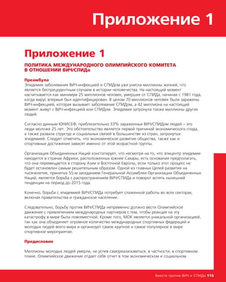 Приложение 1
Вместе против ВИЧ и СПИДа 115
Приложение 1
ПОЛИТИКА МЕЖДУНАРОДНОГО ОЛИМПИЙСКОГО КОМИТЕТА
В ОТНОШЕНИИ ВИЧ/СПИДа
Преамбула
Эпидемия заболевания ВИЧ-инфекцией и СПИДом уже унесла миллионы жизней, что
является беспрецедентным случаем в истории человечества. На настоящий момент
насчитывается как минимум 25 миллионов человек, умерших от СПИДа, начиная с 1981 года,
когда вирус впервые был идентифицирован. В целом 70 миллионов человек были заражены
ВИЧ-инфекцией, которая вызывает заболевание СПИДом, а 42 миллиона на настоящий
момент живут с ВИЧ-инфекцией или СПИДом. Эпидемия затронула также миллионы других
людей.
Согласно данным ЮНИСЕФ, приблизительно 33% зараженных ВИЧ/СПИДом людей – это
люди моложе 25 лет. Это обстоятельство является первой причиной экономического спада,
а также развала структур и социальных связей в большинстве из стран, затронутых
эпидемией. Следует отметить, что экономическое развитие общества, также как и
спортивные достижения зависят именно от этой возрастной группы.
Организация Объединенных Наций констатирует, что несмотря на то, что эпицентр эпидемии
находится в странах Африки, расположенных южнее Сахары, есть основания предполагать,
что она перемещается в сторону Азии и Восточной Европы, если только этот процесс не
будет остановлен самым решительным образом. Одной из главных Целей развития на
тысячелетие, принятых 55-м заседанием Генеральной Ассамблеи Организации Объединенных
Наций, является борьба с распространением ВИЧ/СПИДа и поворот вспять нынешней
тенденции на период до 2015 года.
Конечно, борьба с эпидемией ВИЧ/СПИДа потребует слаженной работы во всех секторах,
включая правительства и гражданское население.
Следовательно, борьбу против ВИЧ/СПИДа непременно должно вести Олимпийское
движение с привлечением международных партнеров с тем, чтобы реакция на эту
катастрофу в мире была повсеместной. Кроме того, МОК является уникальной организацией,
так как она объединяет огромное количество международных спортивных федераций и
молодых людей всего мира и организует самое крупное и самое популярное в мире
спортивное мероприятие.
Предисловие
Миллионы молодых людей умерли, не успев самореализоваться, в частности, в спортивном
плане. Олимпийское движение отдает себе отчет в том экономическом и социальном
 