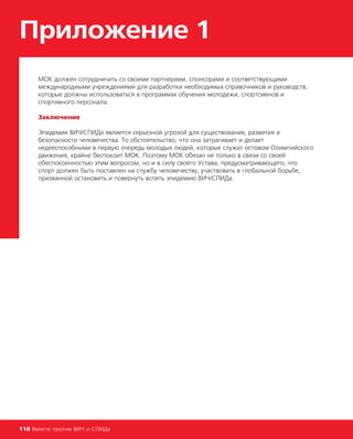 Приложение 1
118 Вместе против ВИЧ и СПИДа
МОК должен сотрудничать со своими партнерами, спонсорами и соответствующими
международными учреждениями для разработки необходимых справочников и руководств,
которые должны использоваться в программах обучения молодежи, спортсменов и
спортивного персонала.
Заключение
Эпидемия ВИЧ/СПИДа является серьезной угрозой для существования, развития и
безопасности человечества. То обстоятельство, что она затрагивает и делает
недееспособными в первую очередь молодых людей, которые служат остовом Олимпийского
движения, крайне беспокоит МОК. Поэтому МОК обязан не только в связи со своей
обеспокоенностью этим вопросом, но и в силу своего Устава, предусматривающего, что
спорт должен быть поставлен на службу человечеству, участвовать в глобальной борьбе,
призванной остановить и повернуть вспять эпидемию ВИЧ/СПИДа.
 
