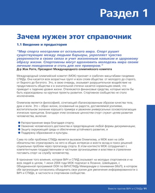Раздел 1
Вместе против ВИЧ и СПИДа 11
Зачем нужен этот справочник
1.1 Введение и предыстория
“Мир спорта неотделим от остального мира. Спорт рушит
существующие между людьми барьеры, укрепляет чувство
уверенности в своих силах и учит жизненным навыкам и здоровому
образу жизни. Спортсмены могут вдохновить молодежь мира своим
личным поведением и стать для нее примером.”
Д-р Жак Рогге, Президент Международного олимпийского комитета
Международный олимпийский комитет (МОК) признает и озабочен масштабами пандемии
СПИДа. Она касается всех возрастных групп и всех слоев общества: от молодого до старого,
от бедного до богатого. Это, в свою очередь, оказывает разрушительное воздействие на
продуктивность общества и в значительной степени касается кормильцев семей, что
приводит к падению уровня жизни. Отвлекаются финансовые средства, которые могли бы
быть израсходованы на крупные проекты развития. Спортивное сообщество не стало
исключением.
Олимпизм является философией, сочетающей сбалансированным образом качества тела,
духа и воли. Это – образ жизни, основанный на радости, доставляемой усилиями,
воспитательном значении хорошего примера и уважении универсальных основополагающих
этических принципов. Благодаря этим основным ценностям спорт служит целям развития
человечества, включая:
● Распространение мира благодаря спорту;
● Уважение человеческого достоинства и предотвращение любой формы дискриминации;
● Защиту окружающей среды и обеспечение устойчивого развития; и
● Поддержку образования и культуры.
Сама по себе проблема СПИДа является вызовом Олимпизму, и МОК взял на себя
обязательство отреагировать на него в общих интересах и внести вклад в поиск решений
социальных проблем через пропаганду спорта. В этом контексте МОК сотрудничает с
компетентными государственными и частными организациями и властями в стремлении
поставить спорт на службу человечеству.
В признание того влияния, которое ВИЧ и СПИД оказывает на молодых спортсменов и на
всех людей в целом, 1 июня 2004 года МОК подписал в Лозанне, Швейцария, с
Объединенной программой ООН по ВИЧ/СПИДу Меморандум о понимании (МоП), в котором
обе организации согласились объединить свои усилия для увеличения информированности о
ВИЧ и СПИДе, в частности в спортивном сообществе.
 