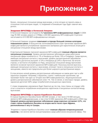 Приложение 2
Вместе против ВИЧ и СПИДа 121
бизнес, сексуальные отношения между мужчинами, и если сегодня не принять меры в
отношении этой категории людей, то эпидемией в ближайшие годы будет охвачен весь
регион.
Эпидемия ВИЧ/СПИДа в Латинской Америке
В Латинской Америке насчитывается 1,7 миллиона ВИЧ-инфицированных людей. В 2004
году 95 000 человек умерло от СПИДа и 240 000 заразились ВИЧ-инфекцией. В регионе
насчитывается 610 000 ВИЧ-инфицированных женщин.
В Латинской Америке эпидемия охватывает в гораздо большей степени категорию
повышенного риска. В большинстве латиноамериканских стран причинами заражения ВИЧ-
инфекцией являются употребление зараженного материала для наркотических инъекций и
сексуальные отношения между мужчинами.
В Центральной Америке причиной заражения ВИЧ-инфекцией главным образом являются
сексуальные отношения. Уровень распространения заболевания среди работников
сексуальной сферы колеблется от 1% в Никарагуа до более 10% в Гондурасе. Среди мужчин,
имеющих сексуальные контакты с мужчинами, уровень распространения заболевания
повсеместно достаточно высокий: от 9% в Никарагуа до 24% в Аргентине. Во многих
странах, в частности в Колумбии и в Перу, сексуальные отношения между мужчинами
являются основной причиной заражения ВИЧ-инфекцией. Поскольку многие мужчины,
имеющие сексуальные контакты с мужчинами, вступают также в сексуальные контакты с
женщинами, имеются все предпосылки для более широкого распространения вируса.
В этом регионе низкий уровень распространения заболевания на самом деле таит в себе
серьезные эпидемии. Например, в Бразилии, стране с наибольшим населением, где
проживает более чем один из четырех всех ВИЧ-инфицированных, общенациональный
уровень распространения заболевания ниже 1%. Тем не менее, в некоторых городах, уровень
заражения достигает 60% среди потребителей инъекционных наркотиков.
С этими эпидемиями невозможно будет бороться до тех пор, пока страны не отдадут себе
отчет в опасности потребления инъекционных наркотиков и сексуальных контактов между
мужчинами.
Эпидемия ВИЧ/СПИДа в странах Карибского бассейна
В странах Карибского бассейна более 440 000 человек, в том числе 210 000 женщин,
являются ВИЧ-инфицированными, и при этом 53 000 заразились ВИЧ-инфекцией в 2004 году.
Средний уровень распространения заболевания среди взрослых составляет 2,3%, что
ставит страны Карибского бассейна на второе место после стран Африки,
расположенных к югу от Сахары.
Эпидемия в странах Карибского бассейна носит главным образом гетеросексуальный
характер, и во многих местах сконцентрирована среди работников сексуальной сферы. Тем
 