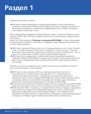 Раздел 1
Главными целями МоП являются:
● Регулярный обмен информацией и извлеченными уроками в целях усиления роли
спортивных организаций в борьбе против СПИДа на местном и национальном уровнях; и
Организация мероприятий по увеличению информированности о СПИДе с тренерами,
спортсменами и деятелями спорта.
МОК и Международная Федерация Обществ Красного Креста и Красного Полумесяца также
подписали МоП в мае 2003 года в Мадриде, Испания, для осуществления сотрудничества в
этой области.
Кроме того, МОК разработал Политику в отношении ВИЧ/СПИДа1, которая подчеркивает
его приверженность работе в этой области и определяет новые направления деятельности,
которые следует развивать:
● МОК имеет моральное обязательство, как это предусматривается в его Уставе, поставить
спорт на службу человечеству. Мир спорта неотделим от остального мира. Спорт дает
жизненные навыки, укрепляет уверенность в собственных силах и самоуважение – все это
может быть использовано в борьбе с распространением ВИЧ-инфекции.
● МОК будет играть ведущую роль в обеспечении вклада Олимпийского движения в
глобальную борьбу с ВИЧ/СПИДом благодаря своим усилиям и мобилизации средств. Он
будет всячески стимулировать своих учредителей принимать самое активное участие в
этих усилиях.
Политика, в частности, определяет роль, которую Национальные олимпийские комитеты
должны играть в борьбе с этой пандемией:
● МОК будет активно призывать НОК и их структуры предоставить свои сети и
организационные и прочие ресурсы в распоряжение тех, кто осуществляет на
национальном уровне деятельность, направленную на сокращение масштабов и
возможный поворот вспять пандемии ВИЧ/СПИДа. Для этой цели МОК призывает НОК и
их структуры включить в свои учебные программы для тренеров, административных
работников и спортсменов информационные семинары по ВИЧ/СПИДу.
● В частности НОК направляется просьба поощрять участие в кампаниях против ВИЧ/СПИДа
известных персоналий, которые могли бы выступать в качестве образца для подражания.
● МОК призывает НОК, их структуры и их учредителей участвовать в процессе наращивания
возможностей для придания им необходимой уверенности в силах и обеспечения
механизмов, требующихся для внесения вклада в борьбу с этой пандемией. НОК
призываются активно участвовать в мероприятиях, проводимых в рамках Международного
дня борьбы со СПИДом и других символических общественных мероприятиях.
12 Вместе против ВИЧ и СПИДа
1 См. Приложение I – Политика Международного олимпийского комитета в отношении ВИЧ/СПИДа
 