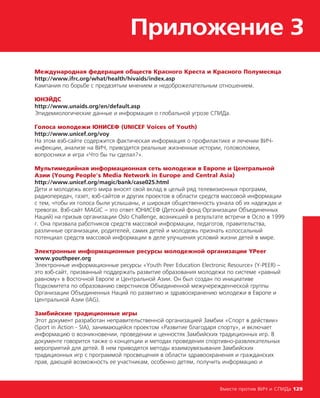 Приложение 3
Вместе против ВИЧ и СПИДа 129
Международная федерация обществ Красного Креста и Красного Полумесяца
http://www.ifrc.org/what/health/hivaids/index.asp
Кампания по борьбе с предвзятым мнением и недоброжелательным отношением.
ЮНЭЙДС
http://www.unaids.org/en/default.asp
Эпидемиологические данные и информация о глобальной угрозе СПИДа.
Голоса молодежи ЮНИСЕФ (UNICEF Voices of Youth)
http://www.unicef.org/voy
На этом вэб-сайте содержится фактическая информация о профилактике и лечении ВИЧ-
инфекции, анализе на ВИЧ, приводятся реальные жизненные истории, головоломки,
вопросники и игра «Что бы ты сделал?».
Мультимедийная информационная сеть молодежи в Европе и Центральной
Азии (Young People's Media Network in Europe and Central Asia)
http://www.unicef.org/magic/bank/case025.html
Дети и молодежь всего мира вносят свой вклад в целый ряд телевизионных программ,
радиопередач, газет, вэб-сайтов и других проектов в области средств массовой информации
с тем, чтобы их голоса были услышаны, и широкая общественность узнала об их надеждах и
тревогах. Вэб-сайт MAGIC – это ответ ЮНИСЕФ (Детский фонд Организации Объединенных
Наций) на призыв организации Oslo Challenge, возникшей в результате встречи в Осло в 1999
г. Она призвала работников средств массовой информации, педагогов, правительства,
различные организации, родителей, самих детей и молодежь признать колоссальный
потенциал средств массовой информации в деле улучшения условий жизни детей в мире.
Электронные информационные ресурсы молодежной организации YPeer
www.youthpeer.org
Электронные информационные ресурсы «Youth Peer Education Electronic Resource» (Y-PEER) –
это вэб-сайт, призванный поддержать развитие образования молодежи по системе «равный
равному» в Восточной Европе и Центральной Азии. Он был создан по инициативе
Подкомитета по образованию сверстников Объединенной межучережденческой группы
Организации Объединенных Наций по развитию и здравоохранению молодежи в Европе и
Центральной Азии (IAG).
Замбийские традиционные игры
Этот документ разработан неправительственной организацией Замбии «Спорт в действии»
(Sport in Action - SIA), занимающейся проектом «Развитие благодаря спорту», и включает
информацию о возникновении, проведении и ценностях Замбийских традиционных игр. В
документе говорится также о концепции и методах проведения спортивно-развлекательных
мероприятий для детей. В нем приводятся методы взаимоувязывания Замбийских
традиционных игр с программой просвещения в области здравоохранения и гражданских
прав, дающей возможность ее участникам, особенно детям, получить информацию и
 