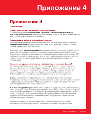 Приложение 4
Вместе против ВИЧ и СПИДа 131
Приложение 4
Презервативы
Почему необходимо пользоваться презервативом?
Презервативы являются единственным средством, помогающим предотвратить
заражение заболеваниями, передающимися половым путем, в том числе ВИЧ-инфекцией,
и наступление нежелательной беременности.
Приготовиться, выбрать хороший презерватив
В продаже имеются разные типы презервативов. Под презервативом обычно понимается
«мужской» презерватив, представляющий собой чехол, закрытый с одного из концов,
который надевается на мужской пенис.
Существует также женский презерватив, которым пользуются женщины, вставляя его во
влагалище. Он покрывает внутренние стенки влагалища и предохраняет от наступления
беременности и заражения заболеваниями, передающимися половым путем, включая ВИЧ-
инфекцию. Женский презерватив, хотя он и не имеет широко распространения, имеется в
продаже во многих странах мира. В разных странах существуют разные марки этих
презервативов.
Из какого материала изготовлены презервативы и какова их форма?
Как правило, презервативы изготовляются из латекса. Они имеют различную форму.
Большинство из них имеет резервуар для спермы, но некоторые имеют ровный конец.
Презервативы «с пазами» имеют выступы и выпуклые бугорки, предназначенные для
усиления ощущений обоих партнеров. Презервативы могут быть разных цветов.
Ароматизированные презервативы сделают оральные контакты более приятными.
Смазка, которой покрыты презервативы, тоже может быть различной. Некоторые
презервативы вовсе лишены ее, другие покрыты смазкой на базе силикона, третьи – смазкой
на водной основе. Цель смазки – облегчить надевание презерватива, сделать его более
удобным в употреблении и более эластичным.
Женский презерватив представляет собой чехол из полиуретана длиной, приблизительно,
17 см. На каждом конце презерватива находится гибкое кольцо. Гибкое кольцо на закрытом
конце презерватива вводится во влагалище и фиксирует положение презерватива. Гибкое
кольцо на открытом конце презерватива остается у входа во влагалище. Оно помогает
регулировать положения пениса во время коитуса и предотвращает соскальзывание
презерватива внутрь влагалища.
Внутренняя поверхность презерватива покрыта силиконовой смазкой, но можно
использовать дополнительную смазку. Такой смазкой для женского презерватива
 