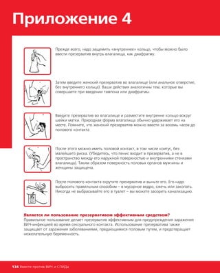 Приложение 4
134 Вместе против ВИЧ и СПИДа
Прежде всего, надо защемить «внутреннее» кольцо, чтобы можно было
ввести презерватив внутрь влагалища, как диафрагму.
Затем введите женский презерватив во влагалище (или анальное отверстие,
без внутреннего кольца). Ваши действия аналогичны тем, которые вы
совершаете при введении тампона или диафрагмы.
Введите презерватив во влагалище и разместите внутренне кольцо вокруг
шейки матки. Природная форма влагалища обычно удерживает его на
месте. Помните, что женский презерватив можно ввести за восемь часов до
полового контакта
После этого можно иметь половой контакт, в том числе коитус, без
малейшего риска. (Убедитесь, что пенис входит в презерватив, а не в
пространство между его наружной поверхностью и внутренними стенками
влагалища). Таким образом поверхность половых органов мужчины и
женщины защищена.
После полового контакта скрутите презерватив и выньте его. Его надо
выбросить правильным способом – в мусорное ведро, сжечь или закопать.
Никогда не выбрасывайте его в туалет – вы можете засорить канализацию.
Является ли пользование презервативом эффективным средством?
Правильное пользование делает презерватив эффективным для предупреждения заражения
ВИЧ-инфекцией во время сексуального контакта. Использование презерватива также
защищает от заражения заболеваниями, предающимися половым путем, и предотвращает
нежелательную беременность.
 