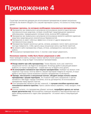 Приложение 4
Существует множество доводов для использования презерватива во время сексуальных
контактов. Вы можете обсудить это с вашим партнером и узнать, что он/она по этому поводу
думает.
Основные причины, по которым необходимо пользоваться презервативом
● Презерватив при правильном и регулярном использовании является единственным
противозачаточным средством, которое способствует предотвращению заражения
заболеваниями, передающимися половым путем, включая ВИЧ-инфекцию.
● Презерватив при правильном и регулярном использовании является наиболее надежным
средством предотвращения нежелательных беременностей.
● Презерватив не имеет побочных эффектов в отличие от других медицинских
противозачаточных средств.
● Презервативы бывают различных цветов, запахов, размеров и могут иметь различную
текстуру поверхности, чтобы сделать вашу сексуальную жизнь еще более приятной.
● Вы можете найти презервативы в барах, аптеках, супермаркетах и магазинах вашего
района.
● Пользоваться презервативом легко. С опытом к вам придет уверенность.
Несколько советов, чтобы быть более уверенным в себе
Ниже приводятся советы, которые помогут вам быть более уверенными в себе и менее
напряженными, когда вы будет пользоваться презервативами.
● Всегда имейте при себе презервативы. Таким образом, если у вас наметится
сексуальный контакт, вы будете во всеоружии. Не всегда удобно в решающий момент
выбегать на поиски презерватива – скорее всего вы не будете этого делать.
● Не испытывайте неловкости при покупке презервативов. Наоборот вы можете этим
гордиться. Еще лучше, если вы вместе с вашим партнером пойдете их покупать. В наше
время в некоторых странах возможно покупать презервативы по Интернету.
● Прежде, чем вступать в сексуальный контакт, обсудите вопрос использ ования
презерватива с вашим партнером. Это позволит вам снять напряжение и чувство
неловкости. Вам будет гораздо спокойнее, если вы договоритесь об использовании
презерватива перед бурной страстью.
● Если презервативы являются для вас новинкой, то лучшим способом научиться ими
пользоваться является практика. Нужно совсем немного времени, чтобы овладеть этим
навыком.
● Если вы считаете, что презервативы убивают желание, попробуйте сделать их частью
ваших эротических игр. Воспользуйтесь помощью вашей(его) партнерши/партнера или
дайте ей/ему возможность надеть вам презерватив - это может иметь стимулирующий
эффект.
136 Вместе против ВИЧ и СПИДа
 