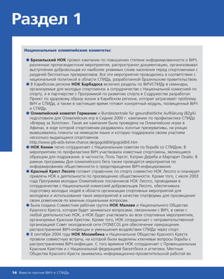 Раздел 1
Национальные олимпийские комитеты:
● Бразильский НОК провел кампании по повышению степени информированности о ВИЧ,
различные пропагандистские мероприятия, распространял документацию, организовывал
выступления добровольцев из наиболее уязвимых слоев населения перед спортсменами с
раздачей бесплатных презервативов. Все эти мероприятия проводились в соответствии с
национальной политикой в области СПИДа, разработанной бразильским правительством.
● В Карибском регионе НОК Барбадоса включил разделы по ВИЧ/СПИДу в семинары,
организуемые для молодых спортсменок в сотрудничестве с Национальной комиссией по
спорту, и в партнерстве с Программой по развитию спорта в Содружестве разработал
Проект по здоровому образу жизни в Карибском регионе, которая затрагивает проблему
ВИЧ и СПИДа, а также в настоящее время готовит конкретный модуль, посвященный ВИЧ
и СПИДу.
● Олимпийский комитет Германии и Bundeszentrale für gesundheitliche Aufklärung (BZgA)
подготовили для Олимпийских игр в Сиднее 2000 г. кампанию по профилактике СПИДа
«Вперед за Золотом». Такая же кампания была проведена на Олимпийских играх в
Афинах, в ходе которой спортсменам раздавались золотые презервативы, на улицах
вывешивались плакаты на немецком языке и которую поддержали своим участием
несколько выдающихся спортсменов.
http://www.gib-aids-keine-chance.de/gogold04/gogold04.htm
● НОК Кении тесно сотрудничает с Национальным советом по борьбе со СПИДом. В
мероприятиях по профилактике ВИЧ участвовали известные спортсмены, являющиеся
образцом для подражания, в частности, Поль Тергат, Катрин Дереба и Маргарет Окайо. В
рамках программы Дня олимпийского бега также проводятся мероприятия по
информированию общественности о предотвращении ВИЧ-инфицирования.
● Красный Крест Лесото готовит справочник по спорту совместно НОК Лесото и планирует
привлечь НОК к деятельности по просвещению общественности. Кроме того, с июля 2003
года Программа молодых Олимпийских посланников НОК Лесото, проводимая в
сотрудничестве с Национальной комиссией добровольцев Лесото, обеспечивала
подготовку молодых людей в области организации спортивных мероприятий для
молодежи и использования таких мероприятий в качестве платформы для просвещения
своих ровесников по важным социальным вопросам.
● Была создана Совместная рабочая группа НОК Малави и Национального Общества
Красного Креста, которая будет заниматься вопросами, связанными с ВИЧ, в связи с
любой деятельностью НОК, а НОК будет участвовать во всех спортивных мероприятиях,
организуемых Красным Крестом. Кроме того, НОК сотрудничает с неправительственной
организацией Совет молодежной сети (YONECO) для обеспечение прекращения
распространения ВИЧ-инфекции и уменьшения воздействия СПИДа через спорт.
● В сентябре 2004 года НОК Мозамбика и Национальное Общество Красного Креста
провели совместную встречу, на которой были выделены ключевые вопросы борьбы с
распространением ВИЧ-инфекции. С того времени НОК сотрудничает с Провинциальным
Красным Крестом и с Национальной федерацией баскетбола и атлетики. Местные
Общества Красного Креста занимались информационно-просветительской работой во
14 Вместе против ВИЧ и СПИДа
 