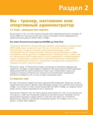 Вы - тренер, наставник или
спортивный администратор
2.1 Спорт – движущая сила перемен
Вы уже знаете о том, что спорт является мощной силой, формирующей жизнь молодежи. В
эпоху СПИДа этот потенциал должен быть также использован в целях информационно-
просветительской работы в области ВИЧ и СПИДа.
Как заявил Исполнительный директор ЮНЭЙДС д-р Питер Пиот:
“Каждый третий из 40 миллионов людей, являющихся носителями
ВИЧ-инфекции, не достиг еще 25 лет, и многие из них имеют
отношение к спорту, являясь либо болельщиками, либо
непосредственно спортсменами. Жизненно необходимо, чтобы
молодежь имела доступ к информации о ВИЧ для того, чтобы они
не заражались ВИЧ-инфекцией и вели здоровую и плодотворную
жизнь. Спортивное сообщество является ключевым партнером,
обеспечивающим контакт с юношами и девушками в деревнях и
городах во всех странах мира.”
Реальность такова, что большинство людей, участвующих в спортивных мероприятиях,
подвергают или будут в скором времени подвергать себя риску заражения ВИЧ-инфекцией.
Перед угрозой ВИЧ вы имеете возможность через спорт способствовать изменению
поведения сексуально активной части населения или способствовать утверждения
безопасного поведения у тех, кто еще не ведет сексуальную жизнь.
2.2 Берегите себя
Вы сами тоже можете подвергаться риску заражения ВИЧ-инфекцией. Перед тем, как вести
просветительскую работу с другими, вам необходимо самому стать компетентным в вопросах
СПИДа. Это означает не только знание базовых фактов о ВИЧ и СПИДе, но и ведение такого
образа жизни, который предотвратит вас от заражения.
Зачастую мы говорим о том, как помочь другим, рассказывая им о том, что они должны для
этого делать, а сами при этом делаем совершенно противоположное. Например, если вы
рассказываете молодежи о вреде курения, а сами при этом курите, вы не являетесь
убедительным. Обучение, основанное на принципе «делай, что я говорю, а не то, что я
делаю», не будет иметь эффекта.
Раздел 2
Вместе против ВИЧ и СПИДа 21
 