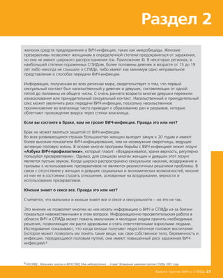 женских средств предохранения о ВИЧ-инфекции, таких как микробициды. Женские
презервативы позволяют женщинам в определенной степени предохраняться от заражения,
но они не имеют широкого распространения (см. Приложение 4). В некоторых регионах, в
наибольшей степени пораженных СПИДом, более половины девочек в возрасте от 15 до 19
лет либо никогда не слышали о СПИДе, либо имеют как минимум одно неправильное
представление о способах передачи ВИЧ-инфекции.
Информация, полученная во всех регионах мира, свидетельствует о том, что первый
сексуальный контакт был насильственный у девочек и девушек, составляющих от одной
пятой до половины их общего числа. С очень раннего возраста многие девушки пережили
изнасилования или принудительный сексуальный контакт. Насильственный и принудительный
секс может увеличить риск передачи ВИЧ-инфекции, поскольку насильственное
проникновение во влагалище часто приводит к образованию ран и разрывов, которые
облегчают прохождение вируса через стенки влагалища.
Если вы состоите в браке, вам не грозит ВИЧ-инфекция. Правда это или нет?
Брак не может являться защитой от ВИЧ-инфекции.
Во всех развивающихся странах большинство женщин выходит замуж к 20 годам и имеют
более высокие показатели ВИЧ-инфицирования, чем их незамужние сверстницы, ведущие
активную половую жизнь. В основе многих программ борьбы с ВИЧ-инфекцией лежит лозунг
«Азбука ВИЧ-профилактики», который гласит: «Воздерживайся, храни верность, регулярно
пользуйся презервативом». Однако, для слишком многих женщин и девушек этот лозунг
является пустым звуком. Когда широко распространено сексуальное насилие, воздержание и
призывы к использованию презервативов не являются реалистичным решением проблемы. В
связи с отсутствием у женщин и девушек социальных и экономических возможностей, многие
из них не в состоянии строить отношения, основанные на воздержании, верности и
использовании презервативов.
Юноши знают о сексе все. Правда это или нет?
Считается, что мальчики и юноши знают все о сексе и сексуальности – но это не так.
Это мнение не позволяет многим из них искать информацию о ВИЧ и СПИДе из-за боязни
показаться невежественными в этом вопросе. Информационно-просветительская работа в
области ВИЧ и СПИДа может помочь мальчикам и молодым людям принять необходимые
решения, позволяющие им расти здоровыми и стать ответственными взрослыми людьми.
Исследования показывают, что когда юноши получают недостаточное половое воспитание
(которое может позволить им понять такие вещи, как свое собственное тело, беременность и
инфекции, передающиеся половым путем), они имеют повышенный риск заражения ВИЧ-
инфекцией.6
Вместе против ВИЧ и СПИДа 27
Раздел 2
6 ЮНЭЙДС, Мальчики, юноши и ВИЧ/СПИД, Мне небезразлично …А вам? Всемирная кампания против СПИДа 2001 года.
 