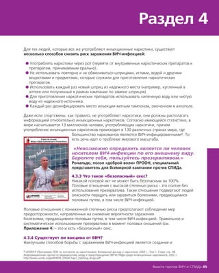 Раздел 4
Вместе против ВИЧ и СПИДа 45
Для тех людей, которые все же употребляют инъекционные наркотики, существует
несколько способов снизить риск заражения ВИЧ-инфекцией:
● Употреблять наркотики через рот (перейти от внутривенных наркотических препаратов к
препаратам, принимаемым орально).
● Не использовать повторно и не обмениваться шприцами, иглами, водой и другими
веществами и предметами, которые служили для приготовления наркотических
препаратов.
● Использовать каждый раз новый шприц из надежного места (например, купленный в
аптеке или полученный в рамках кампании по замене шприцов).
● Для приготовления наркотических препаратов использовать кипяченую воду или чистую
воду из надежного источника.
● Каждый раз дезинфицировать место инъекции ватным тампоном, смоченном в алкоголе.
Даже если спортсмены, как правило, не употребляют наркотики, они должны располагать
информацией относительно инъекционных наркотиков. Согласно имеющейся статистике, в
мире насчитывается 13 миллионов человек, употребляющих наркотики, причем
употребление инъекционных наркотиков происходит в 130 различных странах мира, где
большинство наркоманов являются ВИЧ-инфицированными8. То
есть речь идет о проблеме мирового масштаба.
«Невозможно определить является ли человек
носителем ВИЧ-инфекции по его внешнему виду.
Берегите себя, пользуйтесь презервативом.»
Рональдо, посол «доброй воли» ПРООН, специальный
представитель для Всемирной кампании против СПИДа.
4.3.3 Что такое «безопасный» секс?
Никакой половой акт не может быть безопасным на 100%.
Половые отношения с высокой степенью риска - это соитие без
использования презерватива. Такие отношения подвергают людей
опасности передать или заразиться болезнями, предающимися
половым путем, в том числе ВИЧ-инфекцией.
Половые отношения с пониженной степенью риска предполагают соблюдение мер
предосторожности, направленных на снижение вероятности заражения
болезнями, предающимися половым путем, в том числе ВИЧ-инфекцией. Правильное и
систематическое использование презерватива в момент половых сношений (см.
Приложение 4) – это и есть «безопасный» секс.
4.3.4 Существует ли вакцина от ВИЧ?
Наилучшим способом борьбы с заражением ВИЧ-инфекцией является создание и
8 UNODCP (Программа ООН по контролю за наркотиками), Всемирный доклад о наркотиках 2004 г., Том 1, Глава, стр. 48.
Информационная группа по медицинскому уходу и предотвращению ВИЧ/СПИДа среди инъекционных наркоманов, 2002 г.
http://www.unodc.org/pdf/WDR_2004/Chap1_injecting_drugs.pdf
 