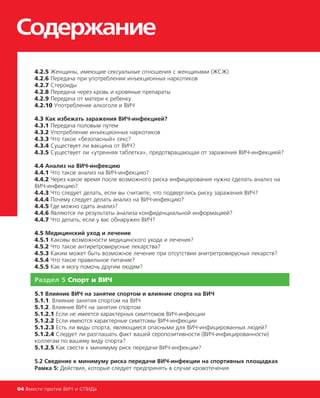 Cодержание
04 Вместе против ВИЧ и СПИДа
4.2.5 Женщины, имеющие сексуальные отношения с женщинами (ЖСЖ)
4.2.6 Передача при употреблении инъекционных наркотиков
4.2.7 Стероиды
4.2.8 Передача через кровь и кровяные препараты
4.2.9 Передача от матери к ребенку
4.2.10 Употребление алкоголя и ВИЧ
4.3 Как избежать заражения ВИЧ-инфекцией?
4.3.1 Передача половым путем
4.3.2 Употребление инъекционных наркотиков
4.3.3 Что такое «безопасный» секс?
4.3.4 Существует ли вакцина от ВИЧ?
4.3.5 Существует ли «утренняя таблетка», предотвращающая от заражения ВИЧ-инфекцией?
4.4 Анализ на ВИЧ-инфекцию
4.4.1 Что такое анализ на ВИЧ-инфекцию?
4.4.2 Через какое время после возможного риска инфицирования нужно сделать анализ на
ВИЧ-инфекцию?
4.4.3 Что следует делать, если вы считаете, что подверглись риску заражения ВИЧ?
4.4.4 Почему следует делать анализ на ВИЧ-инфекцию?
4.4.5 Где можно сдать анализ?
4.4.6 Являются ли результаты анализа конфиденциальной информацией?
4.4.7 Что делать, если у вас обнаружен ВИЧ?
4.5 Медицинский уход и лечение
4.5.1 Каковы возможности медицинского ухода и лечения?
4.5.2 Что такое антиретровирусные лекарства?
4.5.3 Каким может быть возможное лечение при отсутствии анитретровирусных лекарств?
4.5.4 Что такое правильное питание?
4.5.5 Как я могу помочь другим людям?
Раздел 5 Спорт и ВИЧ
5.1 Влияние ВИЧ на занятие спортом и влияние спорта на ВИЧ
5.1.1. Влияние занятия спортом на ВИЧ
5.1.2. Влияние ВИЧ на занятия спортом
5.1.2.1 Если не имеется характерных симптомов ВИЧ-инфекции
5.1.2.2 Если имеются характерные симптомы ВИЧ-инфекции
5.1.2.3 Есть ли виды спорта, являющиеся опасными для ВИЧ-инфицированных людей?
5.1.2.4 Следует ли разглашать факт вашей серопозитивности (ВИЧ-инфицированности)
коллегам по вашему виду спорта?
5.1.2.5 Как свести к минимуму риск передачи ВИЧ-инфекции?
5.2 Сведение к минимуму риска передачи ВИЧ-инфекции на спортивных площадках
Рамка 5: Действия, которые следует предпринять в случае кровотечения
 